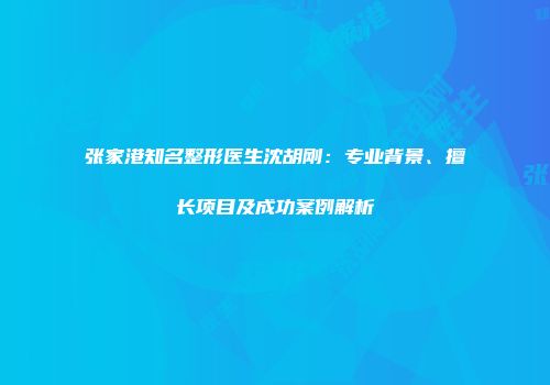 张家港知名整形医生沈胡刚：专业背景、擅长项目及成功案例解析