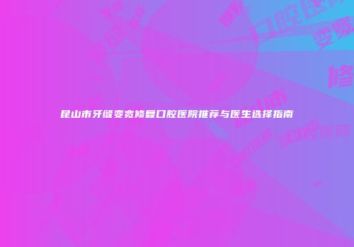 昆山市牙缝变宽修复口腔医院推荐与医生选择指南