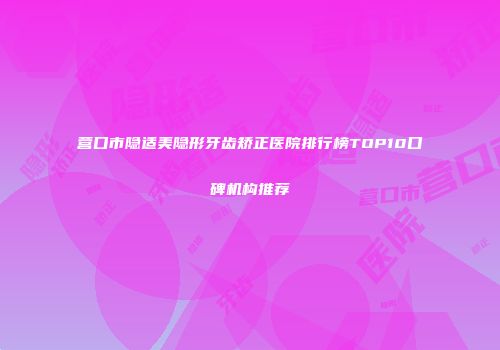 营口市隐适美隐形牙齿矫正医院排行榜TOP10口碑机构推荐