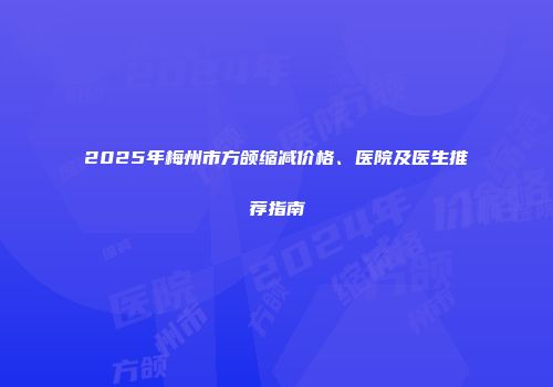 2025年梅州市方颌缩减价格、医院及医生推荐指南