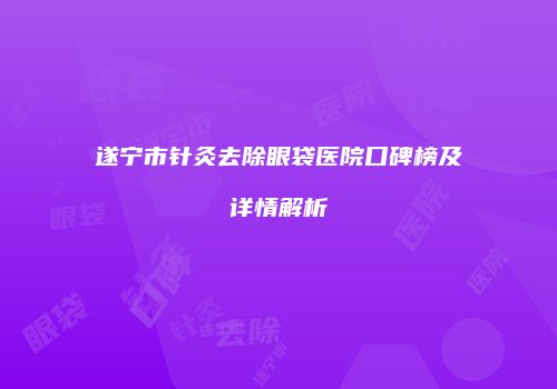 遂宁市针灸去除眼袋医院口碑榜及详情解析
