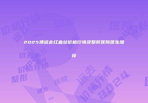 2025清远去红血丝价格行情及整形医院医生推荐