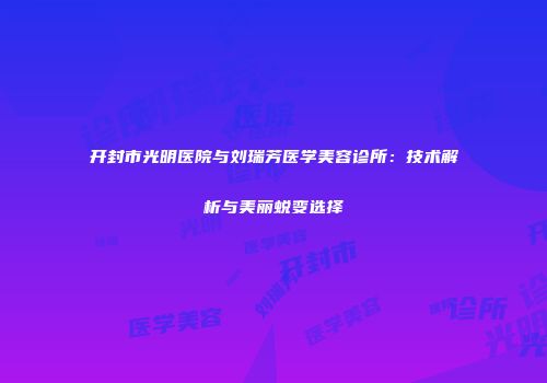 开封市光明医院与刘瑞芳医学美容诊所：技术解析与美丽蜕变选择