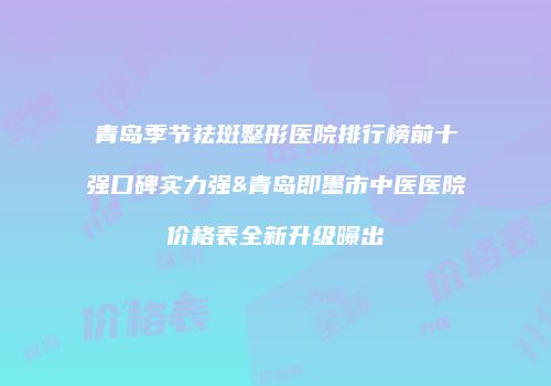 青岛季节祛斑整形医院排行榜前十强口碑实力强&青岛即墨市中医医院价格表全新升级曝出