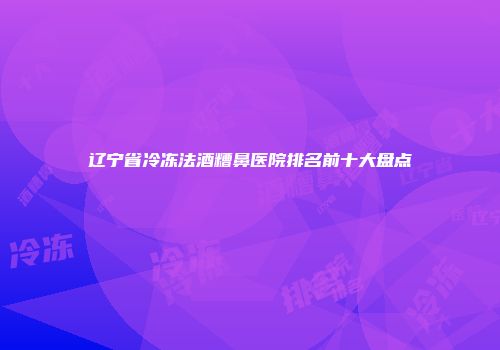 辽宁省冷冻法酒糟鼻医院排名前十大盘点