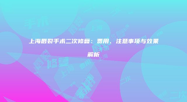 上海唇裂手术二次修复：费用、注意事项与效果解析
