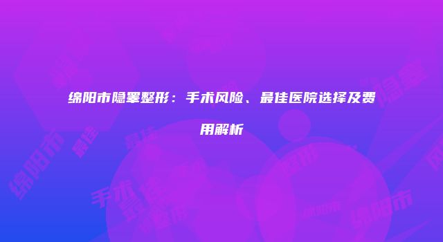 绵阳市隐睾整形：手术风险、最佳医院选择及费用解析