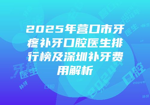 2025年营口市牙疼补牙口腔医生排行榜及深圳补牙费用解析