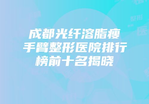 成都光纤溶脂瘦手臂整形医院排行榜前十名揭晓