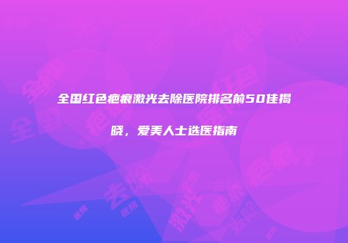 全国红色疤痕激光去除医院排名前50佳揭晓，爱美人士选医指南