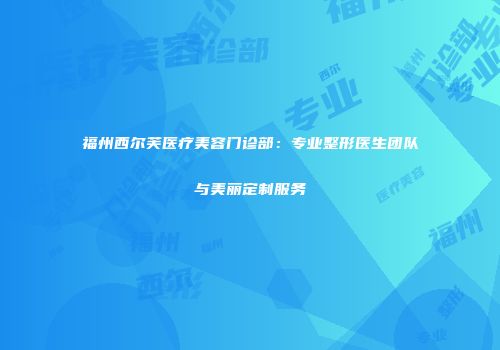 福州西尔芙医疗美容门诊部：专业整形医生团队与美丽定制服务