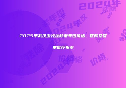 2025年武汉激光祛除老年斑价格、医院及医生推荐指南
