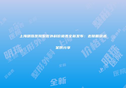 上海明珠医院整形外科价格表全新发布：去除眼袋术案例分享