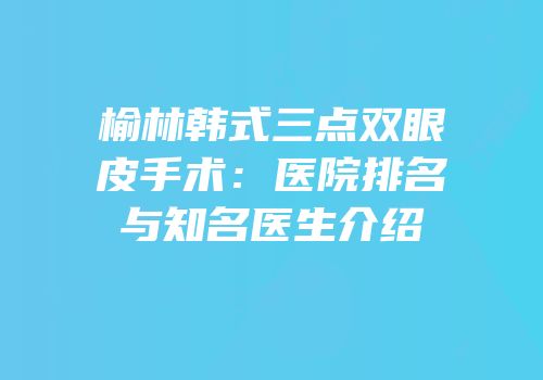 榆林韩式三点双眼皮手术：医院排名与知名医生介绍