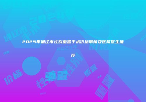 2025年通辽市性别重置手术价格解析及医院医生推荐