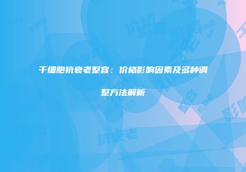干细胞抗衰老整容：价格影响因素及多种调整方法解析