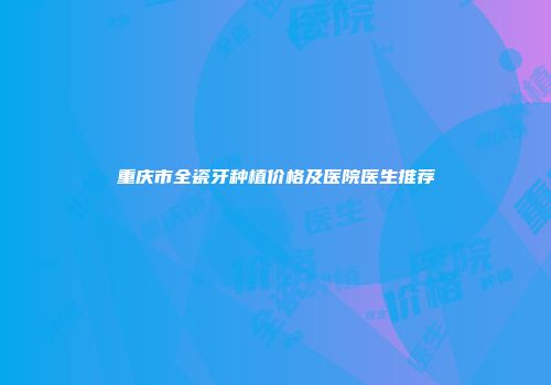重庆市全瓷牙种植价格及医院医生推荐