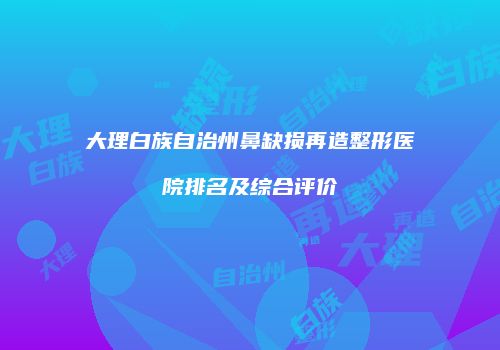 大理白族自治州鼻缺损再造整形医院排名及综合评价
