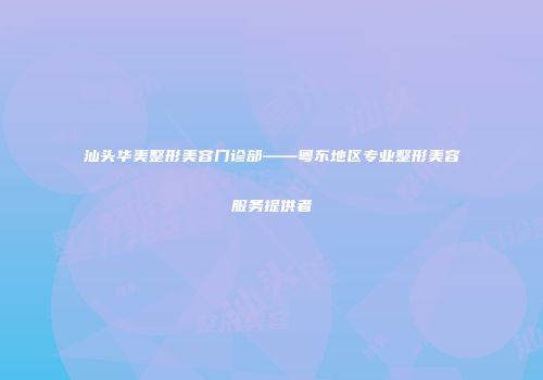汕头华美整形美容门诊部——粤东地区专业整形美容服务提供者