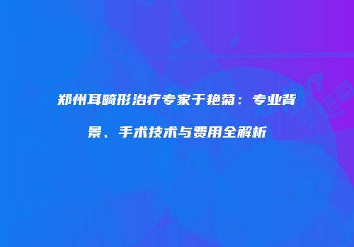 郑州耳畸形治疗专家于艳菊：专业背景、手术技术与费用全解析