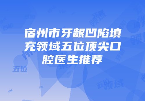 宿州市牙龈凹陷填充领域五位顶尖口腔医生推荐
