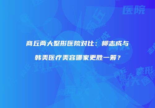 商丘两大整形医院对比：柳志成与韩美医疗美容哪家更胜一筹？
