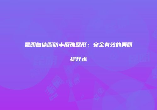 昆明自体脂肪丰唇珠整形：安全有效的美丽提升术