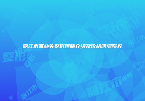 丽江市耳缺失整形医院介绍及价格明细曝光