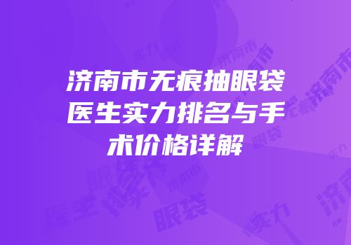 济南市无痕抽眼袋医生实力排名与手术价格详解