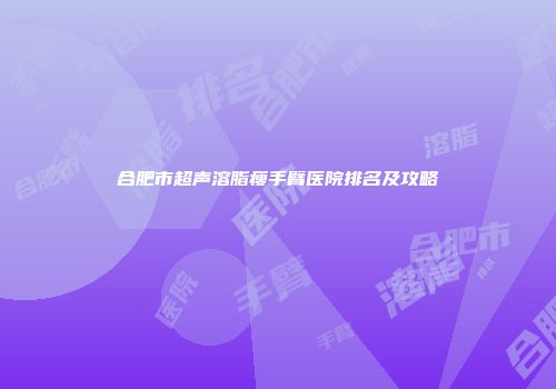 合肥市超声溶脂瘦手臂医院排名及攻略