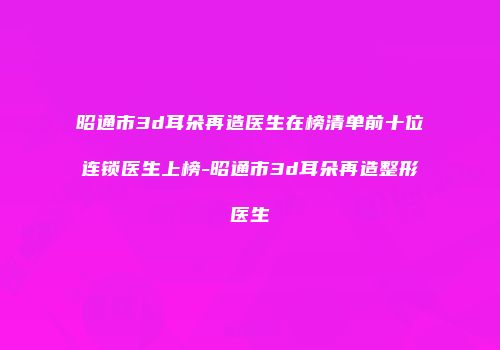 昭通市3d耳朵再造医生在榜清单前十位连锁医生上榜-昭通市3d耳朵再造整形医生