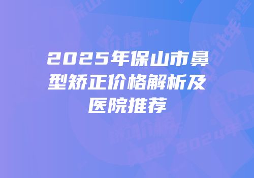 2025年保山市鼻型矫正价格解析及医院推荐