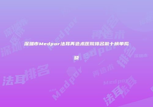 深圳市Medpor法耳再造术医院排名前十榜单揭晓