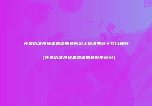 许昌市激光祛黑眼圈眼袋医院上榜清单前十佳口碑好（许昌市激光祛黑眼圈眼袋整形医院）