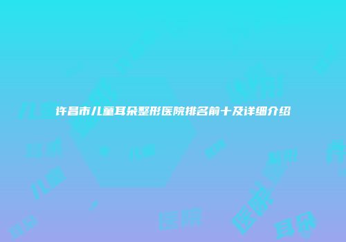 许昌市儿童耳朵整形医院排名前十及详细介绍