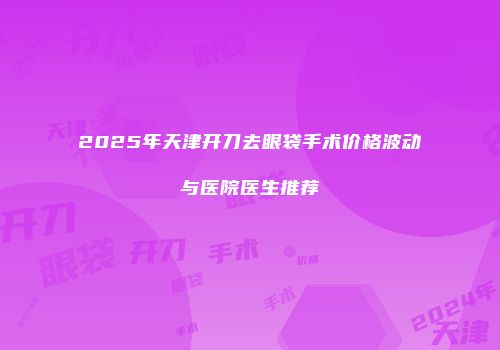 2025年天津开刀去眼袋手术价格波动与医院医生推荐