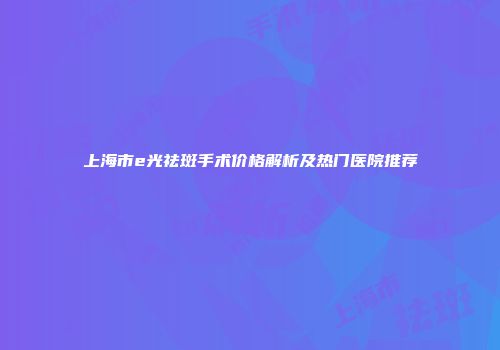 上海市e光祛斑手术价格解析及热门医院推荐