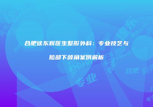 合肥徐东辉医生整形外科：专业技艺与脸部下颌角案例解析