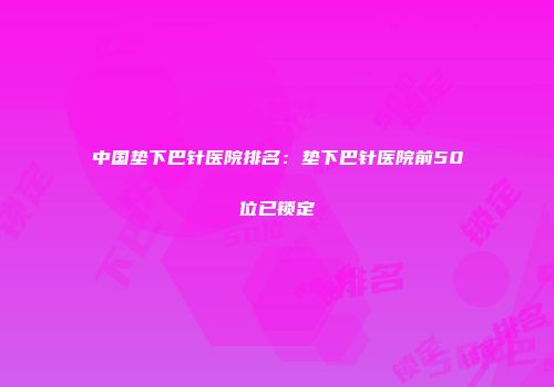 中国垫下巴针医院排名：垫下巴针医院前50位已锁定