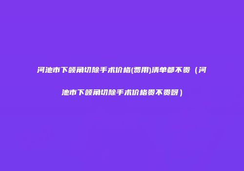 河池市下颌角切除手术价格(费用)清单都不贵（河池市下颌角切除手术价格贵不贵呀）