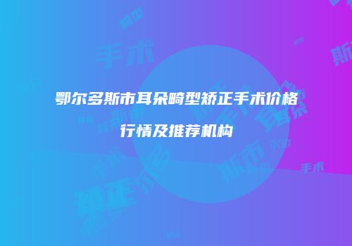 鄂尔多斯市耳朵畸型矫正手术价格行情及推荐机构