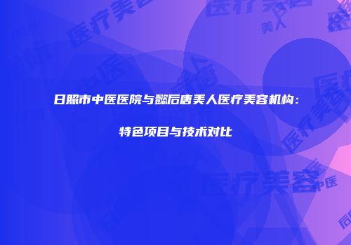 日照市中医医院与懿后唐美人医疗美容机构：特色项目与技术对比