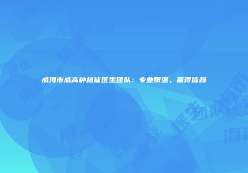 威海市威高种植体医生团队：专业精湛，赢得信赖