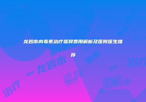 龙岩市肉毒素治疗狐臭费用解析及医院医生推荐