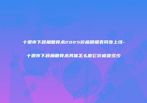 十堰市下颌角磨骨术2025价格明细表同步上线-十堰市下颌角磨骨术具体怎么做它价格是多少