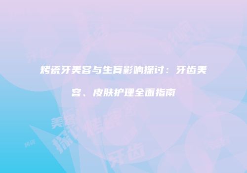 烤瓷牙美容与生育影响探讨：牙齿美容、皮肤护理全面指南
