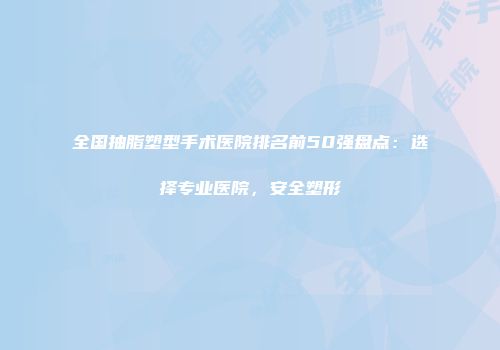 全国抽脂塑型手术医院排名前50强盘点：选择专业医院，安全塑形
