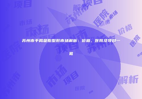 苏州市手臂吸脂整形市场解析：价格、医院及项目一览
