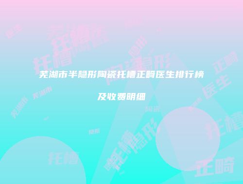芜湖市半隐形陶瓷托槽正畸医生排行榜及收费明细