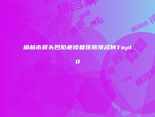 榆林市额头凹陷疤修复医院排名榜Top10